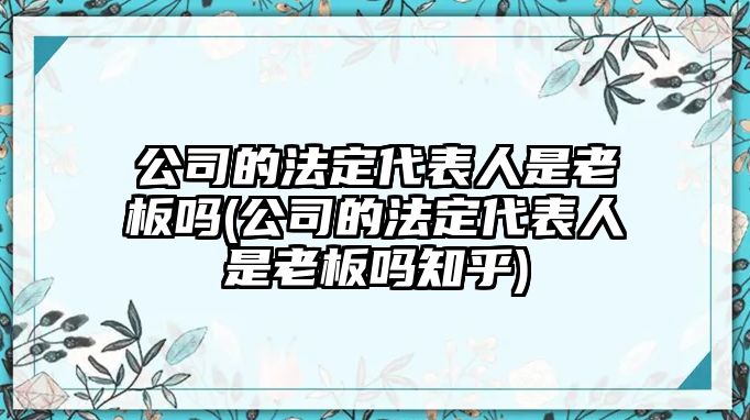 公司的法定代表人是老板嗎(公司的法定代表人是老板嗎知乎)