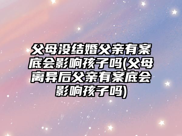 父母沒結婚父親有案底會影響孩子嗎(父母離異后父親有案底會影響孩子嗎)