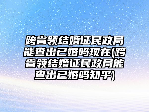 跨省領結婚證民政局能查出已婚嗎現在(跨省領結婚證民政局能查出已婚嗎知乎)