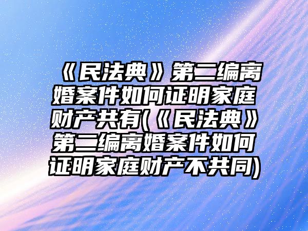 《民法典》第二編離婚案件如何證明家庭財產共有(《民法典》第二編離婚案件如何證明家庭財產不共同)