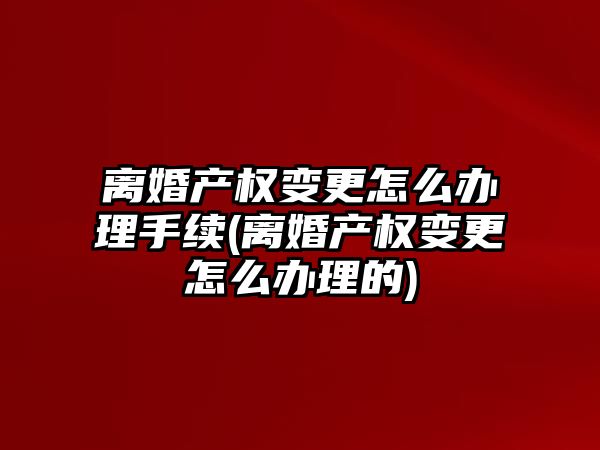 離婚產權變更怎么辦理手續(離婚產權變更怎么辦理的)