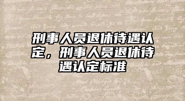 刑事人員退休待遇認(rèn)定，刑事人員退休待遇認(rèn)定標(biāo)準(zhǔn)