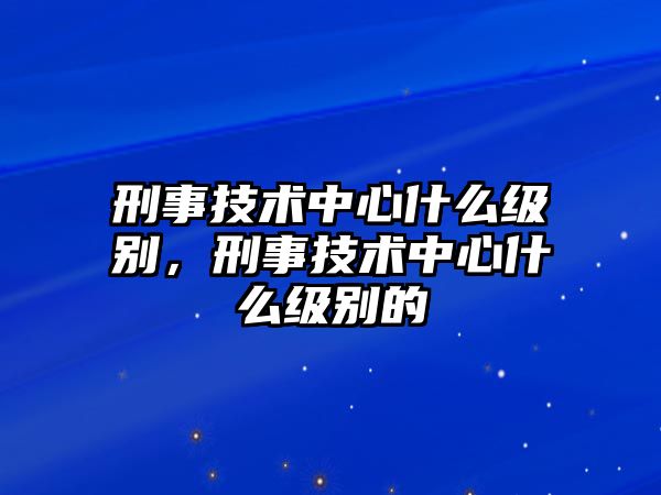 刑事技術中心什么級別，刑事技術中心什么級別的