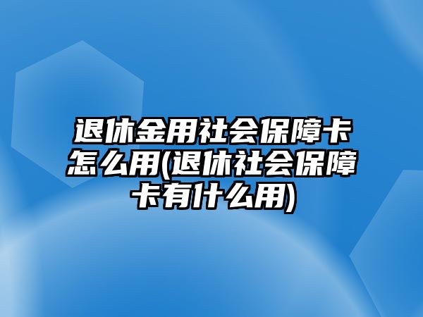 退休金用社會保障卡怎么用(退休社會保障卡有什么用)