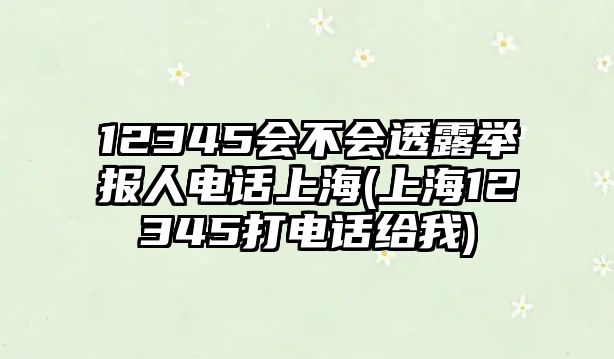 12345會不會透露舉報人電話上海(上海12345打電話給我)