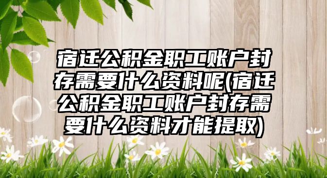 宿遷公積金職工賬戶封存需要什么資料呢(宿遷公積金職工賬戶封存需要什么資料才能提取)