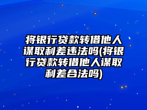 將銀行貸款轉借他人謀取利差違法嗎(將銀行貸款轉借他人謀取利差合法嗎)