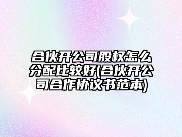 合伙開公司股權怎么分配比較好(合伙開公司合作協議書范本)