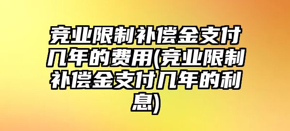 競(jìng)業(yè)限制補(bǔ)償金支付幾年的費(fèi)用(競(jìng)業(yè)限制補(bǔ)償金支付幾年的利息)