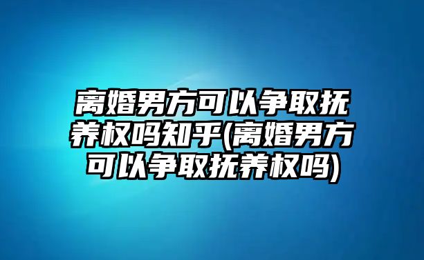 離婚男方可以爭取撫養權嗎知乎(離婚男方可以爭取撫養權嗎)