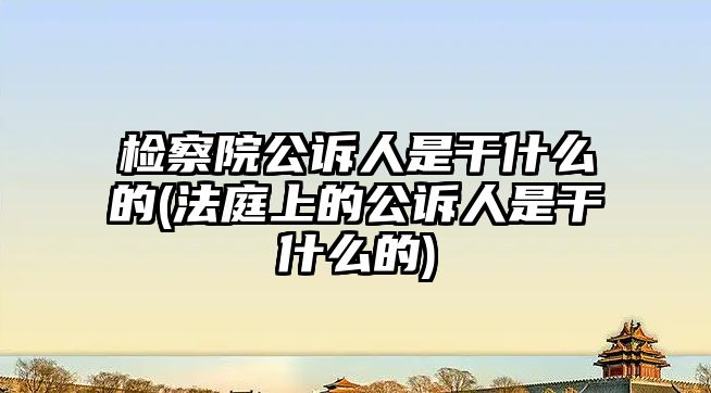 檢察院公訴人是干什么的(法庭上的公訴人是干什么的)