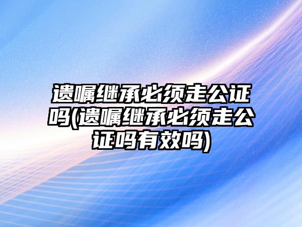 遺囑繼承必須走公證嗎(遺囑繼承必須走公證嗎有效嗎)