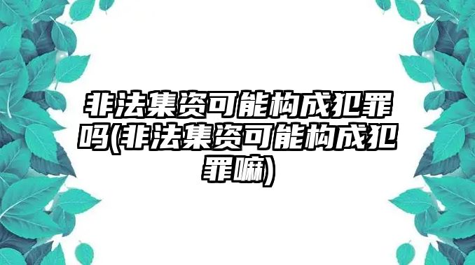 非法集資可能構成犯罪嗎(非法集資可能構成犯罪嘛)