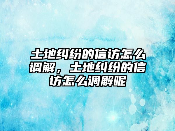 土地糾紛的信訪怎么調解，土地糾紛的信訪怎么調解呢