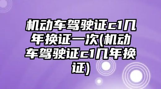 機動車駕駛證c1幾年換證一次(機動車駕駛證c1幾年換證)