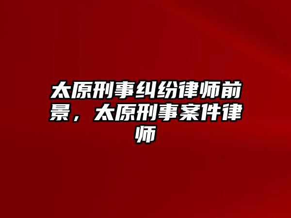 太原刑事糾紛律師前景，太原刑事案件律師