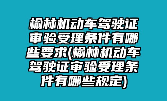 榆林機(jī)動車駕駛證審驗受理條件有哪些要求(榆林機(jī)動車駕駛證審驗受理條件有哪些規(guī)定)