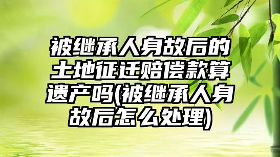 被繼承人身故后的土地征遷賠償款算遺產嗎(被繼承人身故后怎么處理)