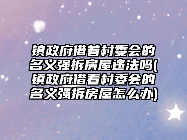 鎮政府借著村委會的名義強拆房屋違法嗎(鎮政府借著村委會的名義強拆房屋怎么辦)