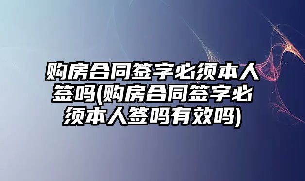 購房合同簽字必須本人簽嗎(購房合同簽字必須本人簽嗎有效嗎)