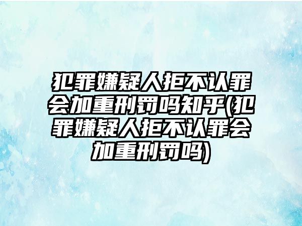 犯罪嫌疑人拒不認罪會加重刑罰嗎知乎(犯罪嫌疑人拒不認罪會加重刑罰嗎)