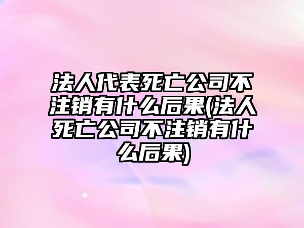 法人代表死亡公司不注銷有什么后果(法人死亡公司不注銷有什么后果)