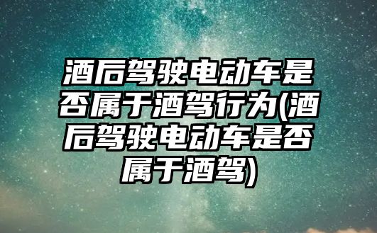 酒后駕駛電動車是否屬于酒駕行為(酒后駕駛電動車是否屬于酒駕)