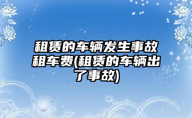 租賃的車輛發生事故租車費(租賃的車輛出了事故)