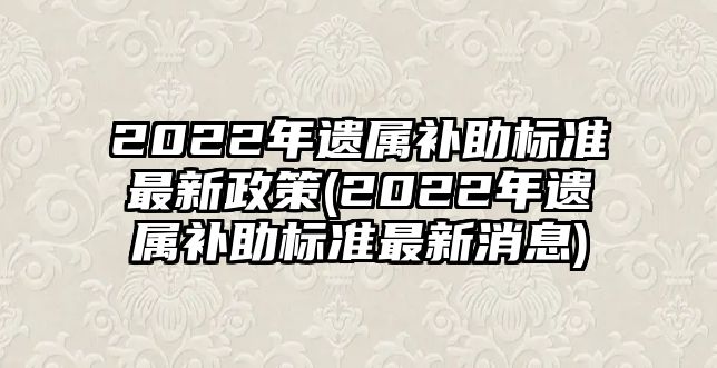 2022年遺屬補助標(biāo)準(zhǔn)最新政策(2022年遺屬補助標(biāo)準(zhǔn)最新消息)