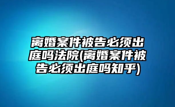 離婚案件被告必須出庭嗎法院(離婚案件被告必須出庭嗎知乎)