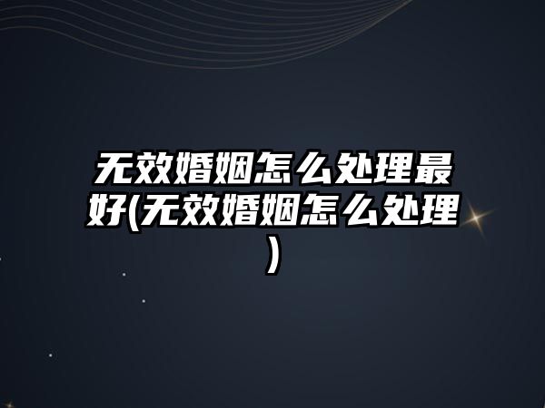 無效婚姻怎么處理最好(無效婚姻怎么處理)