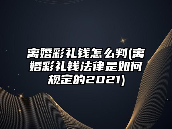 離婚彩禮錢怎么判(離婚彩禮錢法律是如何規定的2021)