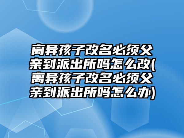 離異孩子改名必須父親到派出所嗎怎么改(離異孩子改名必須父親到派出所嗎怎么辦)