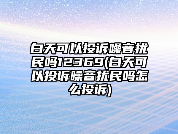 白天可以投訴噪音擾民嗎12369(白天可以投訴噪音擾民嗎怎么投訴)