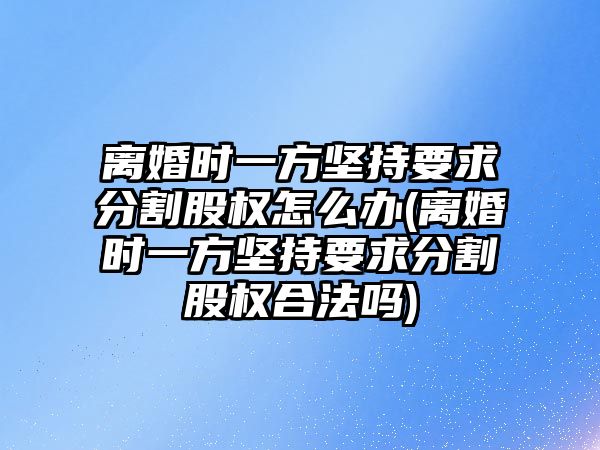 離婚時一方堅持要求分割股權怎么辦(離婚時一方堅持要求分割股權合法嗎)