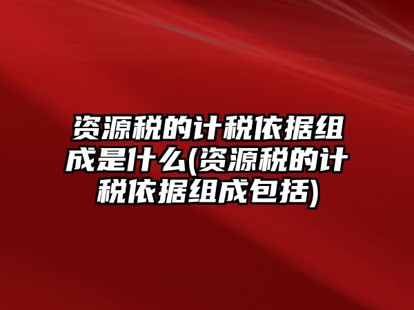 資源稅的計(jì)稅依據(jù)組成是什么(資源稅的計(jì)稅依據(jù)組成包括)