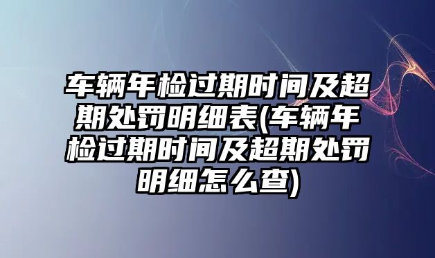 車(chē)輛年檢過(guò)期時(shí)間及超期處罰明細(xì)表(車(chē)輛年檢過(guò)期時(shí)間及超期處罰明細(xì)怎么查)