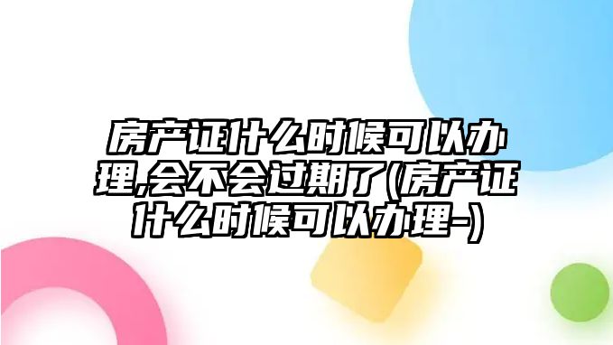 房產證什么時候可以辦理,會不會過期了(房產證什么時候可以辦理-)