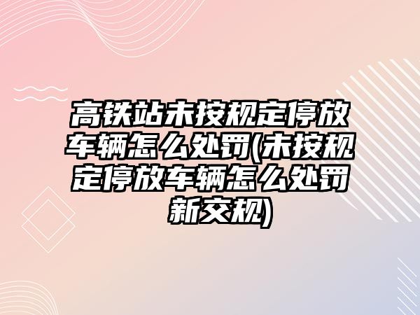 高鐵站未按規(guī)定停放車輛怎么處罰(未按規(guī)定停放車輛怎么處罰 新交規(guī))