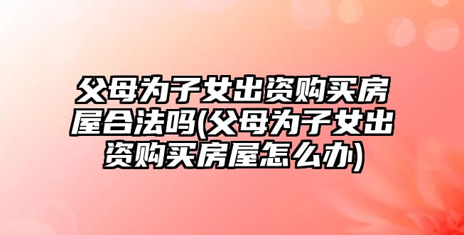 父母為子女出資購買房屋合法嗎(父母為子女出資購買房屋怎么辦)