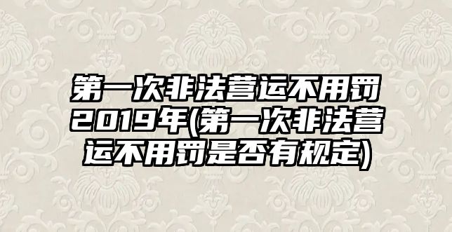 第一次非法營運(yùn)不用罰2019年(第一次非法營運(yùn)不用罰是否有規(guī)定)