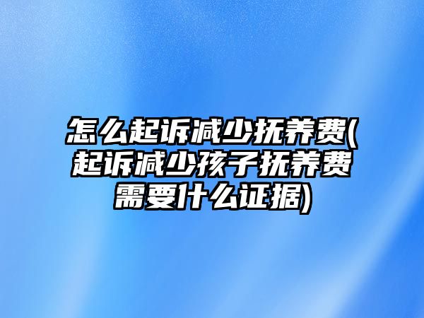 怎么起訴減少撫養(yǎng)費(起訴減少孩子撫養(yǎng)費需要什么證據(jù))