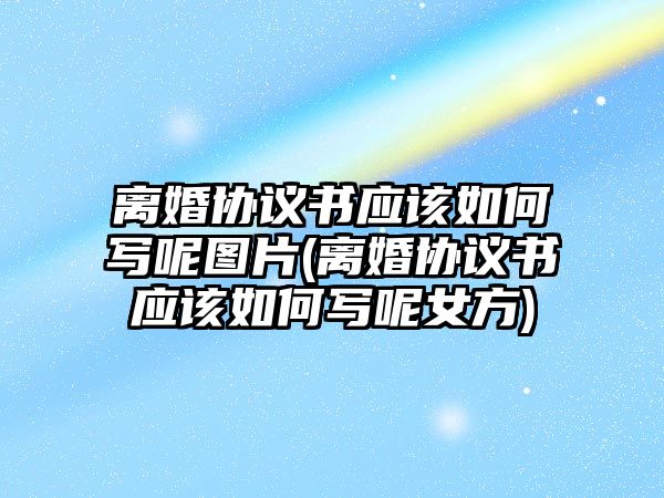 離婚協議書應該如何寫呢圖片(離婚協議書應該如何寫呢女方)