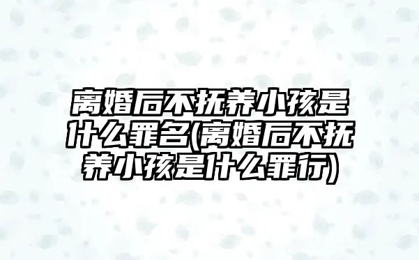 離婚后不撫養(yǎng)小孩是什么罪名(離婚后不撫養(yǎng)小孩是什么罪行)