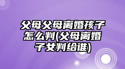 父母父母離婚孩子怎么判(父母離婚子女判給誰)