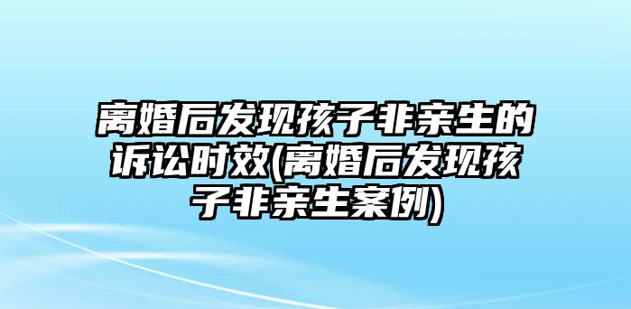 離婚后發(fā)現(xiàn)孩子非親生的訴訟時(shí)效(離婚后發(fā)現(xiàn)孩子非親生案例)