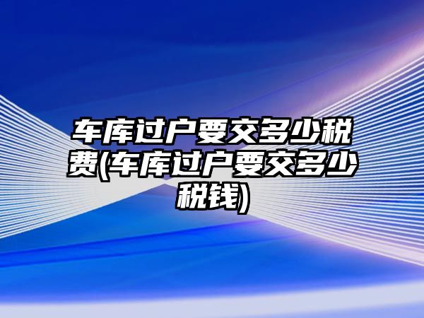 車庫過戶要交多少稅費(車庫過戶要交多少稅錢)