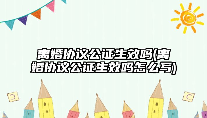 離婚協議公證生效嗎(離婚協議公證生效嗎怎么寫)