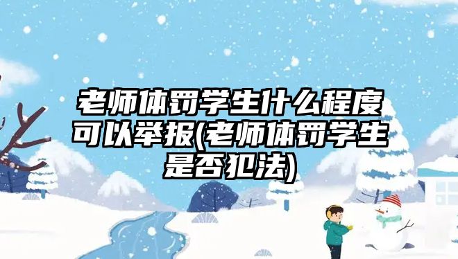 老師體罰學(xué)生什么程度可以舉報(bào)(老師體罰學(xué)生是否犯法)