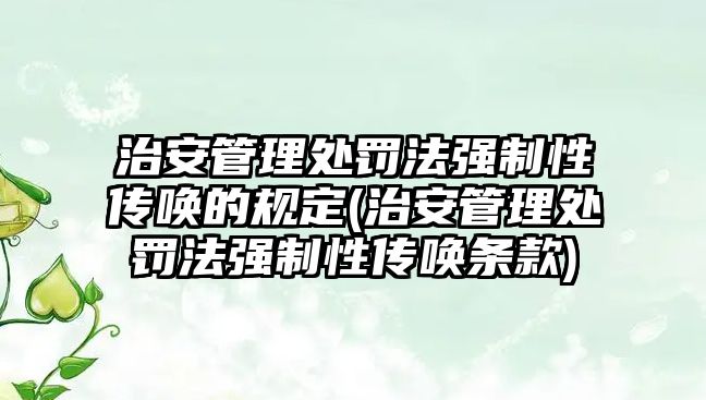 治安管理處罰法強(qiáng)制性傳喚的規(guī)定(治安管理處罰法強(qiáng)制性傳喚條款)